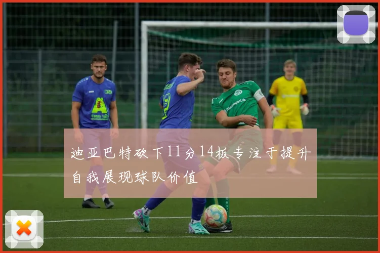 迪亚巴特砍下11分14板专注于提升自我展现球队价值