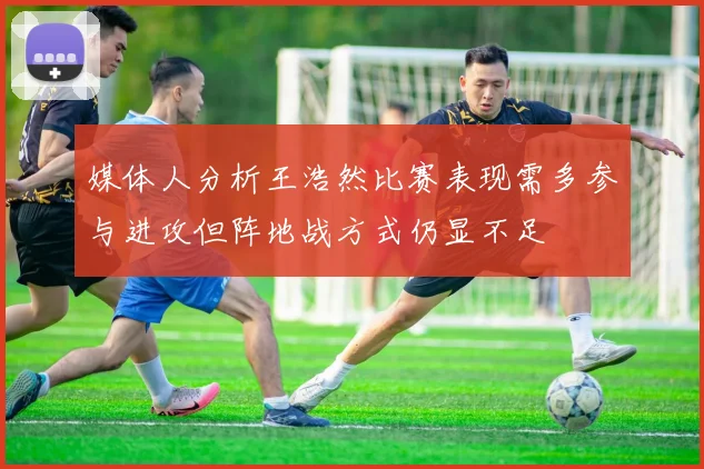 媒体人分析王浩然比赛表现需多参与进攻但阵地战方式仍显不足