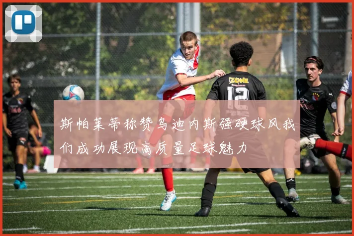 斯帕莱蒂称赞乌迪内斯强硬球风我们成功展现高质量足球魅力