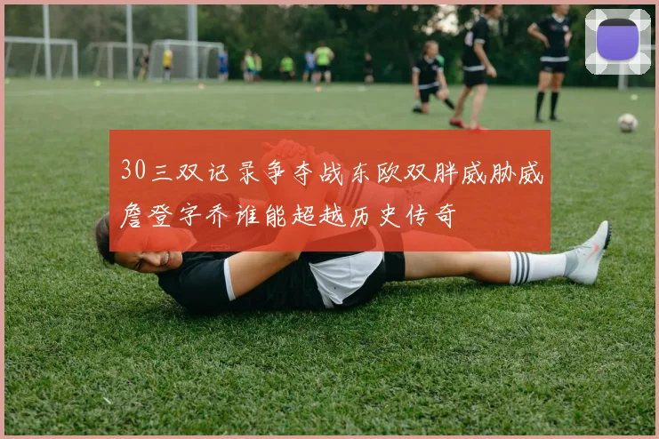 30三双记录争夺战东欧双胖威胁威詹登字乔谁能超越历史传奇