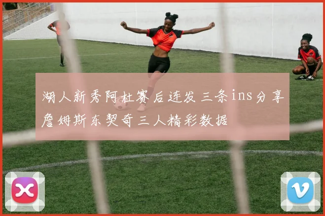 湖人新秀阿杜赛后连发三条ins分享詹姆斯东契奇三人精彩数据