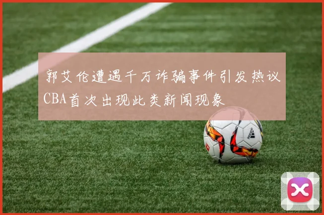郭艾伦遭遇千万诈骗事件引发热议CBA首次出现此类新闻现象