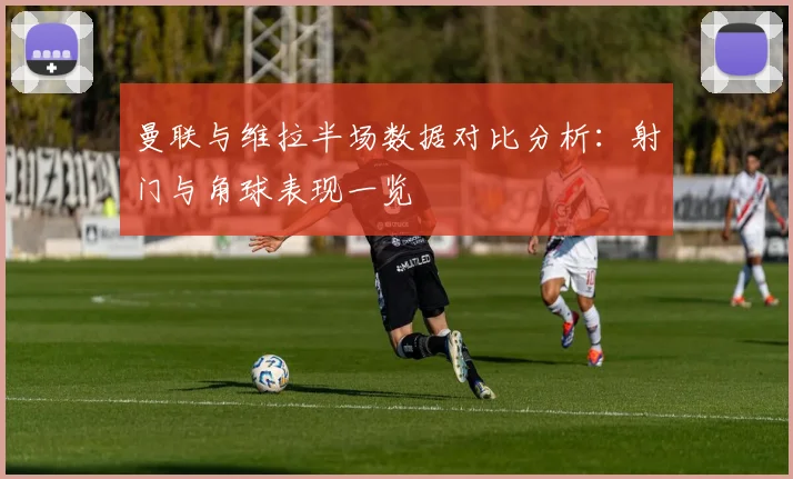 曼联与维拉半场数据对比分析：射门与角球表现一览