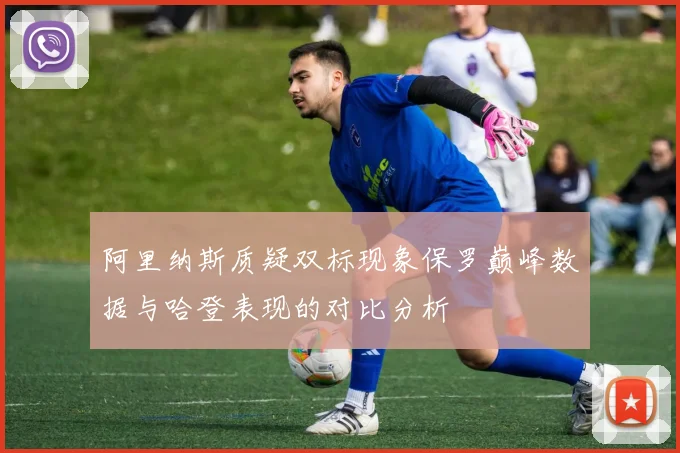 阿里纳斯质疑双标现象保罗巅峰数据与哈登表现的对比分析