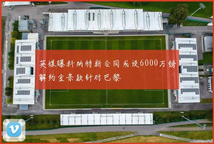 英媒曝科纳特新合同或设6000万镑解约金条款针对巴黎