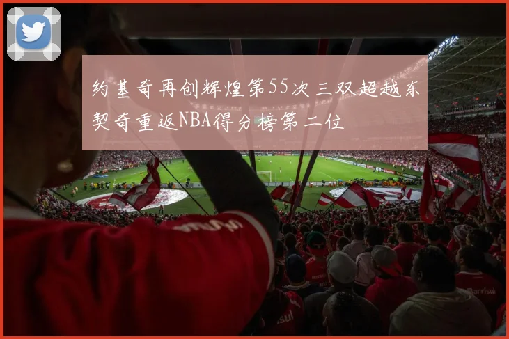 约基奇再创辉煌第55次三双超越东契奇重返NBA得分榜第二位