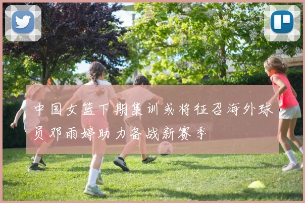 中国女篮下期集训或将征召海外球员邓雨婷助力备战新赛季