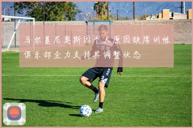 马尔基尼奥斯因个人原因缺席训练俱乐部全力支持其调整状态