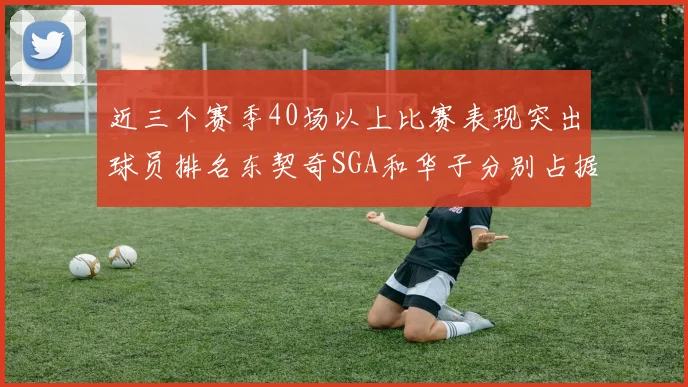 近三个赛季40场以上比赛表现突出球员排名东契奇SGA和华子分别占据前三名