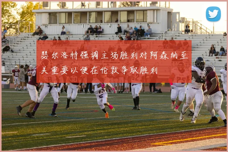 瑟尔洛特强调主场胜利对阿森纳至关重要以便在伦敦争取胜利