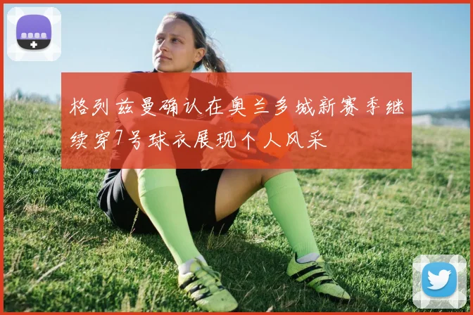 格列兹曼确认在奥兰多城新赛季继续穿7号球衣展现个人风采