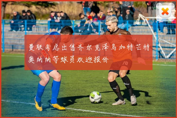 曼联考虑出售齐尔克泽乌加特芒特奥纳纳等球员欢迎报价