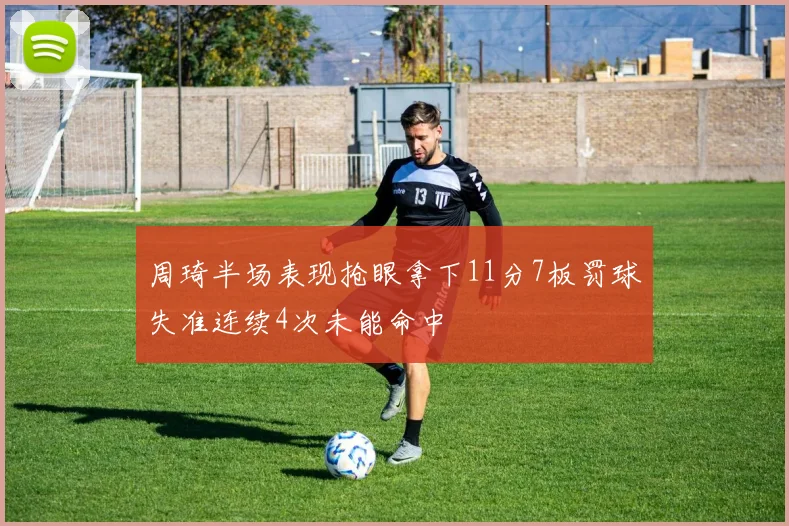 周琦半场表现抢眼拿下11分7板罚球失准连续4次未能命中
